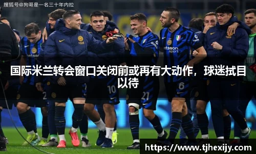 国际米兰转会窗口关闭前或再有大动作，球迷拭目以待